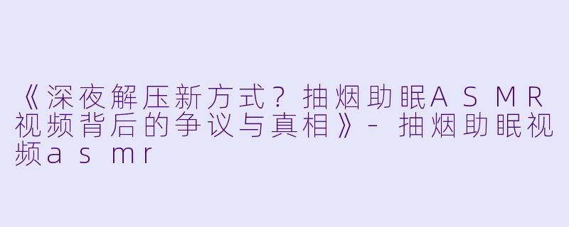 《深夜解压新方式?抽烟助眠ASMR视频背后的争议与真相》