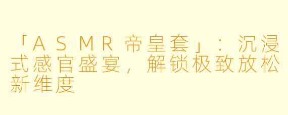 「ASMR帝皇套」：沉浸式感官盛宴，解锁极致放松新维度