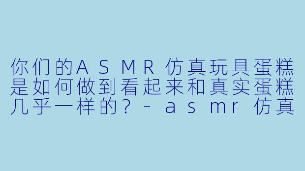 你们的ASMR仿真玩具蛋糕是如何做到看起来和真实蛋糕几乎一样的?