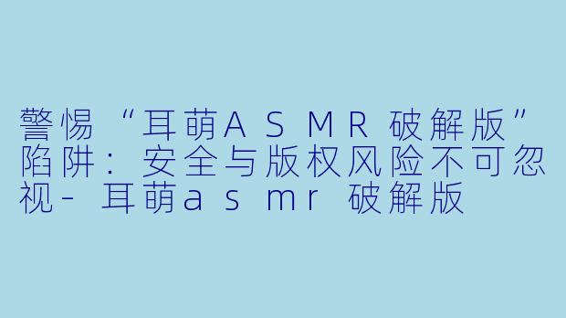 警惕“耳萌ASMR破解版”陷阱：安全与版权风险不可忽视-耳萌asmr破解版