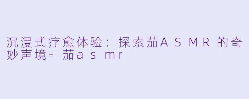 沉浸式疗愈体验：探索茄ASMR的奇妙声境-茄asmr