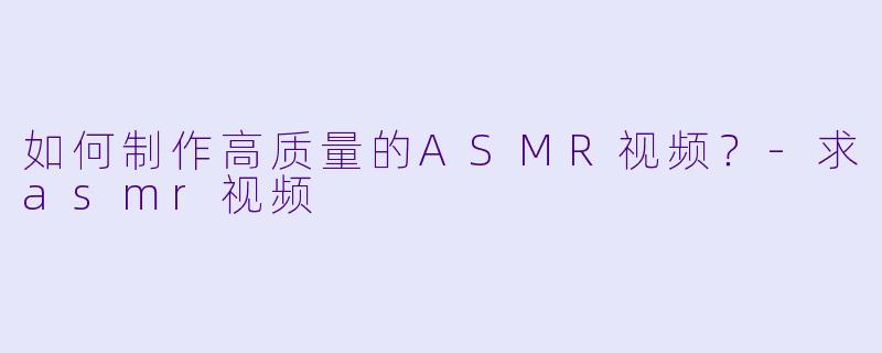 如何制作高质量的ASMR视频？-求asmr视频