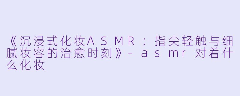 《沉浸式化妆ASMR:指尖轻触与细腻妆容的治愈时刻》