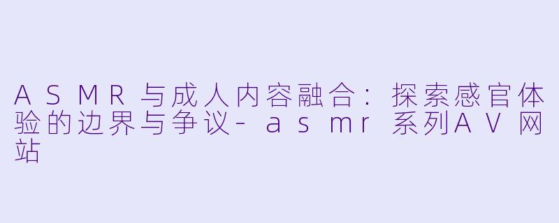 ASMR与成人内容融合：探索感官体验的边界与争议-asmr系列AV网站