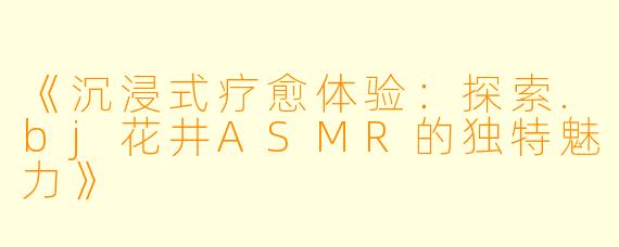 《沉浸式疗愈体验：探索.bj花井ASMR的独特魅力》
