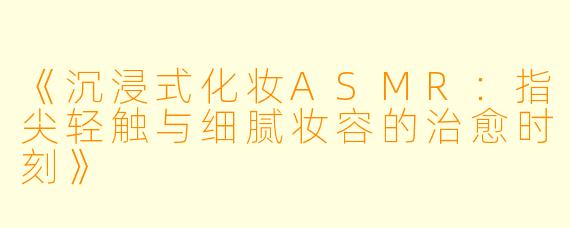 《沉浸式化妆ASMR：指尖轻触与细腻妆容的治愈时刻》