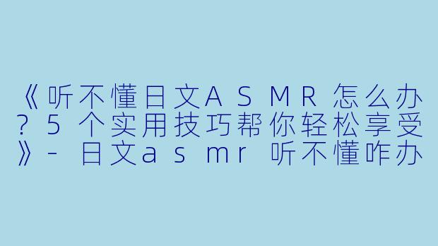 《听不懂日文ASMR怎么办？5个实用技巧帮你轻松享受》-日文asmr听不懂咋办