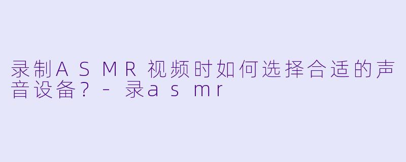 录制ASMR视频时如何选择合适的声音设备？