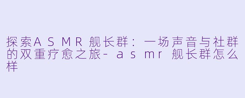 探索ASMR舰长群：一场声音与社群的双重疗愈之旅-asmr舰长群怎么样