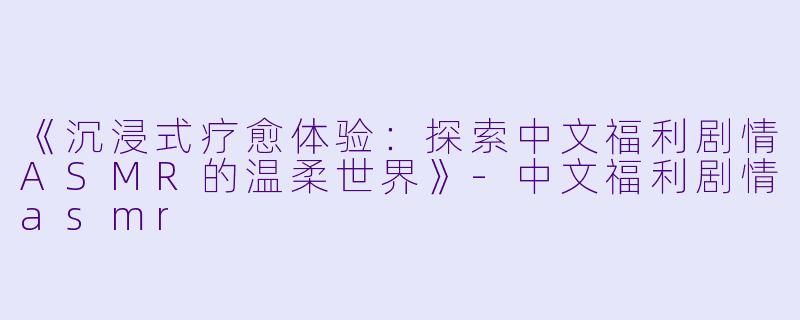 《沉浸式疗愈体验：探索中文福利剧情ASMR的温柔世界》-中文福利剧情asmr