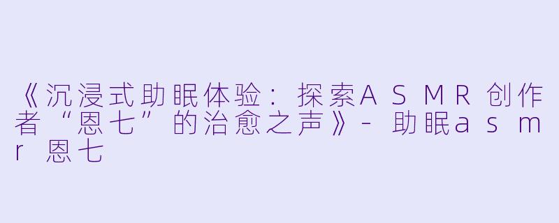 《沉浸式助眠体验：探索ASMR创作者“恩七”的治愈之声》-助眠asmr恩七