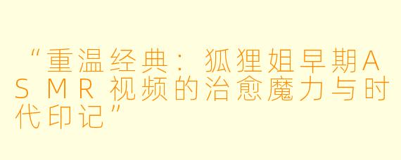 “重温经典：狐狸姐早期ASMR视频的治愈魔力与时代印记”
