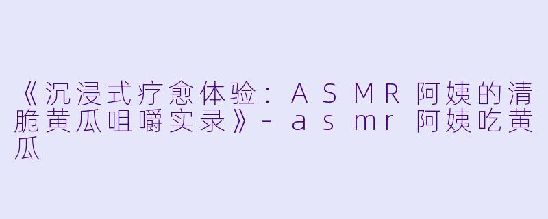 《沉浸式疗愈体验：ASMR阿姨的清脆黄瓜咀嚼实录》-asmr阿姨吃黄瓜