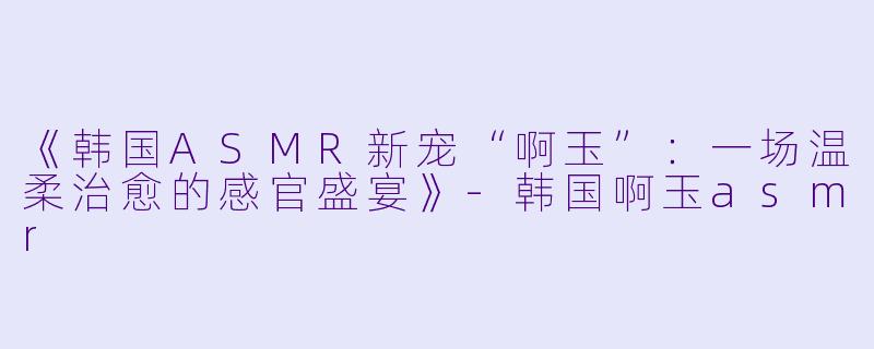 《韩国ASMR新宠“啊玉”:一场温柔治愈的感官盛宴》