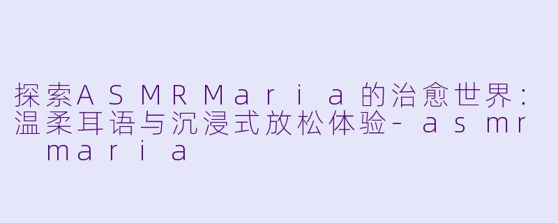 探索ASMRMaria的治愈世界：温柔耳语与沉浸式放松体验-asmr maria