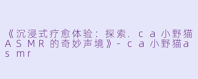《沉浸式疗愈体验：探索.ca小野猫ASMR的奇妙声境》