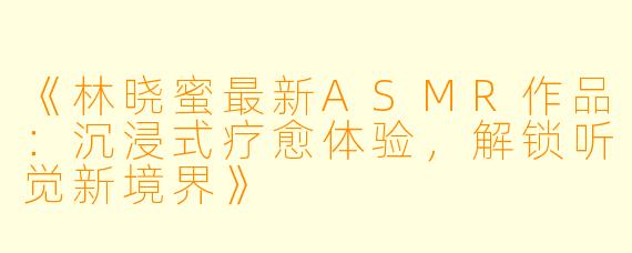 《林晓蜜最新ASMR作品:沉浸式疗愈体验,解锁听觉新境界》