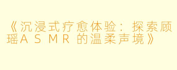 《沉浸式疗愈体验：探索顾瑶ASMR的温柔声境》
