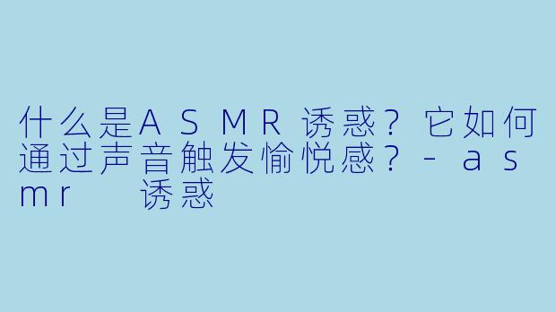 什么是ASMR诱惑?它如何通过声音触发愉悦感?