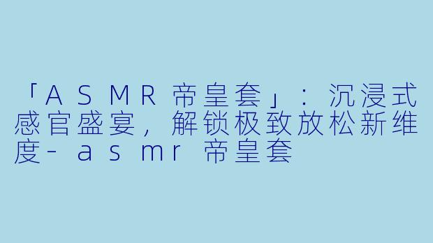 「ASMR帝皇套」：沉浸式感官盛宴，解锁极致放松新维度-asmr帝皇套