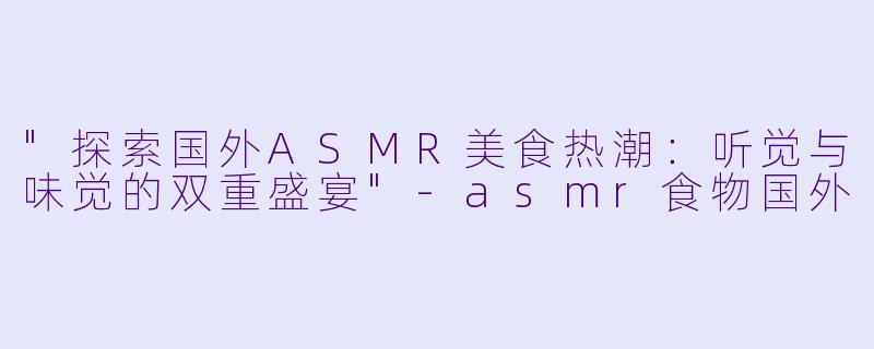 "探索国外ASMR美食热潮:听觉与味觉的双重盛宴"
