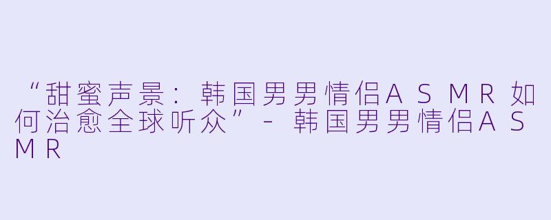 “甜蜜声景：韩国男男情侣ASMR如何治愈全球听众”-韩国男男情侣ASMR