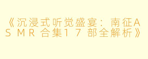 《沉浸式听觉盛宴：南征ASMR合集17部全解析》