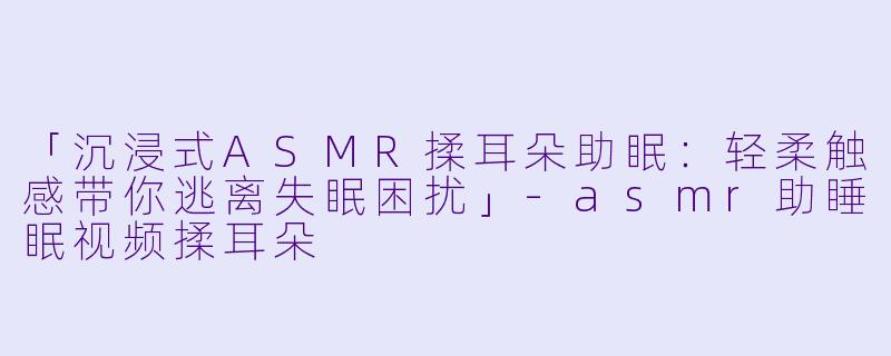 「沉浸式ASMR揉耳朵助眠：轻柔触感带你逃离失眠困扰」-asmr助睡眠视频揉耳朵