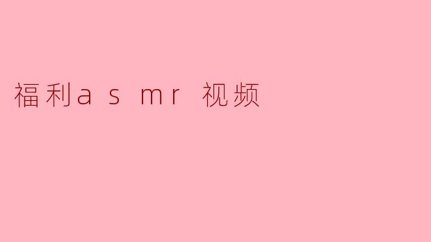 《沉浸式放松:福利ASMR视频如何成为现代人的解压良药》