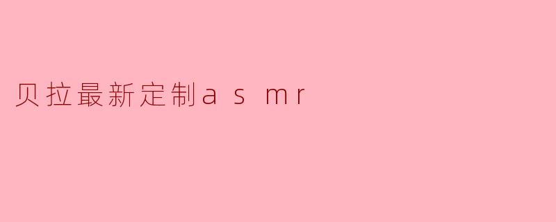 「沉浸式感官盛宴：揭秘贝拉最新定制ASMR的治愈魔力」