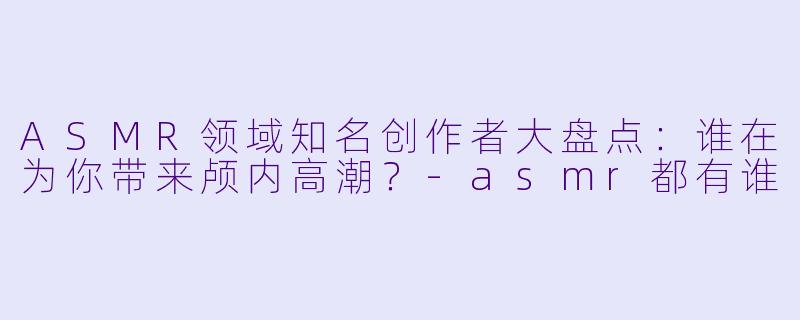ASMR领域知名创作者大盘点：谁在为你带来颅内高潮？-asmr都有谁
