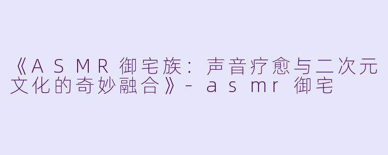 《ASMR御宅族:声音疗愈与二次元文化的奇妙融合》