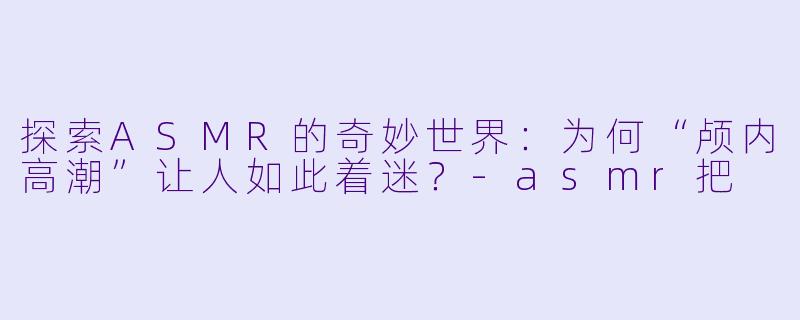 探索ASMR的奇妙世界：为何“颅内高潮”让人如此着迷？-asmr把