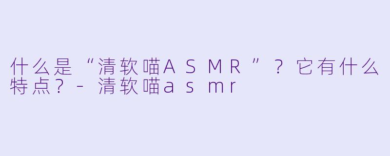 什么是“清软喵ASMR”？它有什么特点？-清软喵asmr