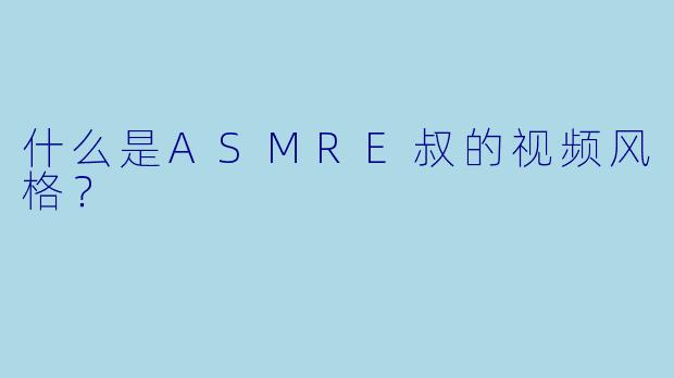 什么是ASMRE叔的视频风格？
