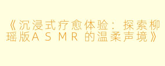 《沉浸式疗愈体验：探索柳瑶版ASMR的温柔声境》