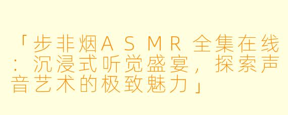 「步非烟ASMR全集在线:沉浸式听觉盛宴,探索声音艺术的极致魅力」