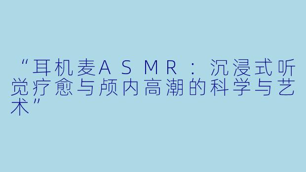 “耳机麦ASMR：沉浸式听觉疗愈与颅内高潮的科学与艺术”