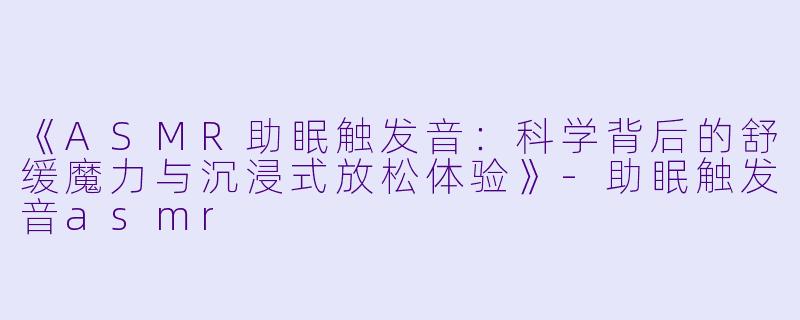 《ASMR助眠触发音：科学背后的舒缓魔力与沉浸式放松体验》-助眠触发音asmr