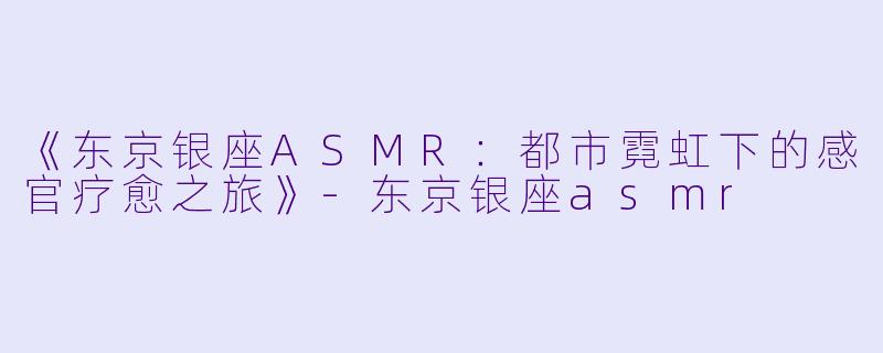 《东京银座ASMR:都市霓虹下的感官疗愈之旅》