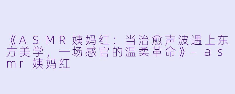 《ASMR姨妈红：当治愈声波遇上东方美学，一场感官的温柔革命》-asmr姨妈红