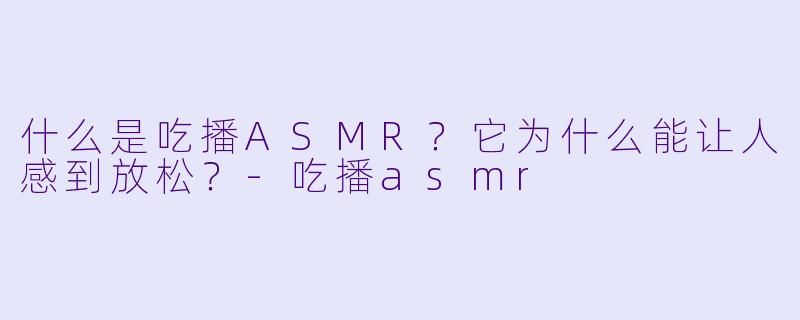 什么是吃播ASMR？它为什么能让人感到放松？-吃播asmr