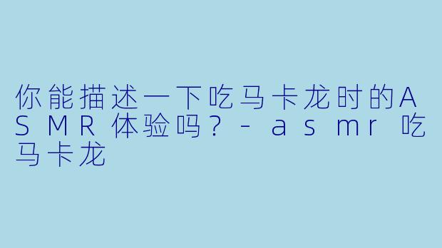 你能描述一下吃马卡龙时的ASMR体验吗?