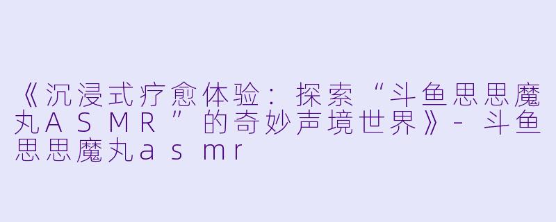 《沉浸式疗愈体验：探索“斗鱼思思魔丸ASMR”的奇妙声境世界》-斗鱼思思魔丸asmr