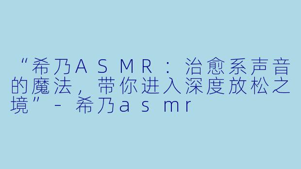 “希乃ASMR：治愈系声音的魔法，带你进入深度放松之境”-希乃asmr