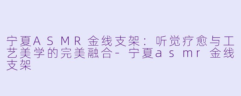 宁夏ASMR金线支架：听觉疗愈与工艺美学的完美融合-宁夏asmr金线支架