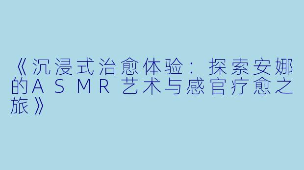 《沉浸式治愈体验：探索安娜的ASMR艺术与感官疗愈之旅》
