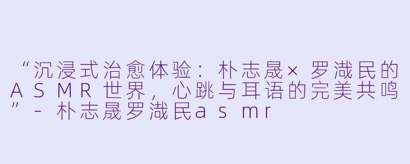 “沉浸式治愈体验：朴志晟×罗渽民的ASMR世界，心跳与耳语的完美共鸣”-朴志晟罗渽民asmr