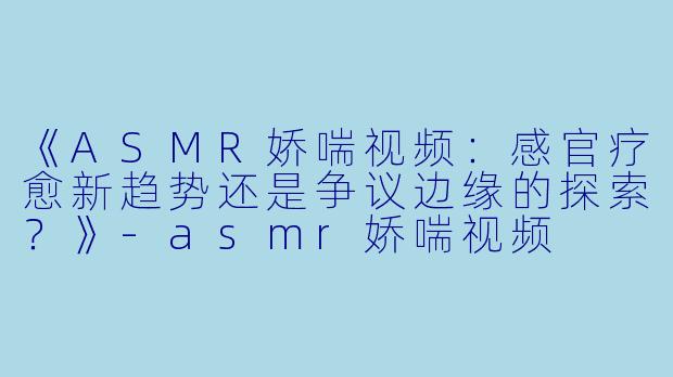 《ASMR娇喘视频：感官疗愈新趋势还是争议边缘的探索？》-asmr娇喘视频