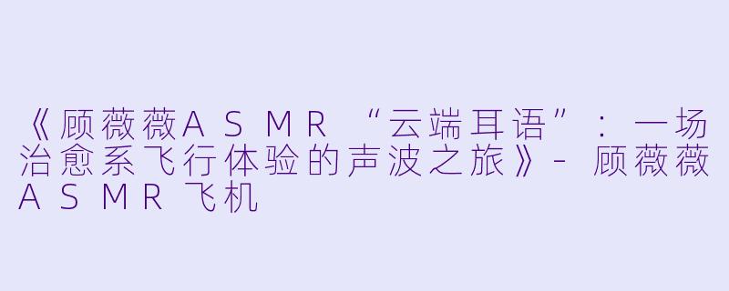 《顾薇薇ASMR“云端耳语”：一场治愈系飞行体验的声波之旅》-顾薇薇ASMR飞机